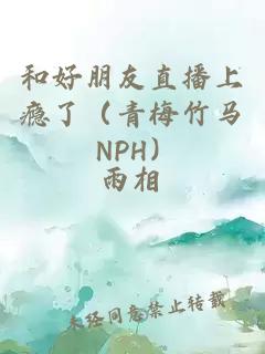 和好朋友直播上瘾了（青梅竹马 NPH）